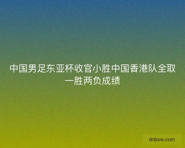 中国男足东亚杯收官小胜中国香港队全取一胜两负成绩