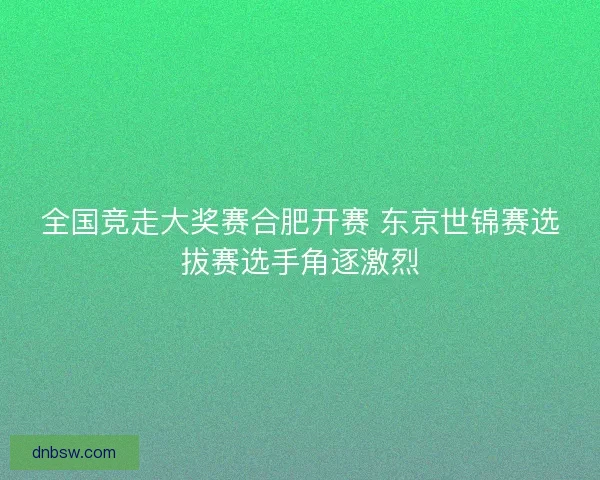 全国竞走大奖赛合肥开赛 东京世锦赛选拔赛选手角逐激烈