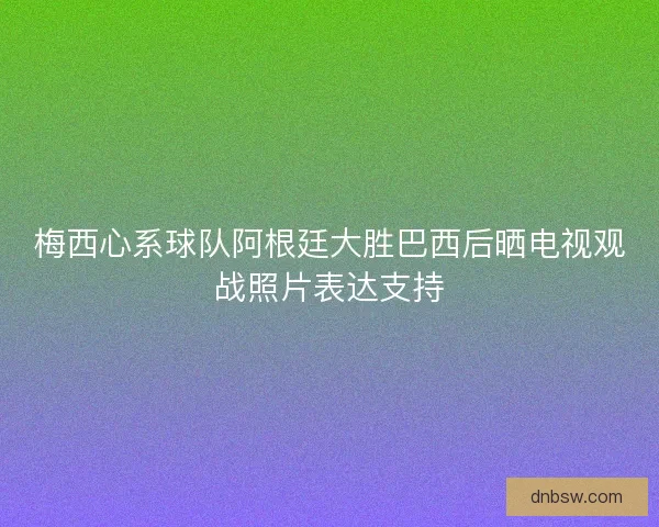 梅西心系球队阿根廷大胜巴西后晒电视观战照片表达支持