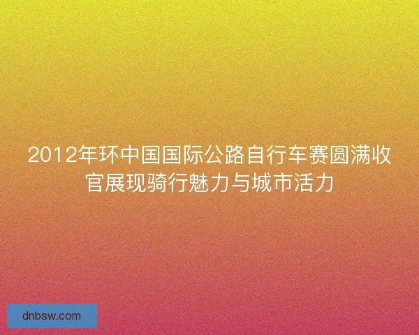 2012年环中国国际公路自行车赛圆满收官展现骑行魅力与城市活力