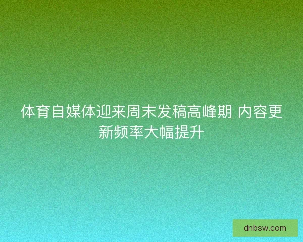 体育自媒体迎来周末发稿高峰期 内容更新频率大幅提升