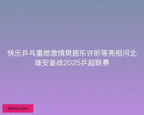 快乐乒乓重燃激情樊振东许昕等亮相河北雄安备战2025乒超联赛