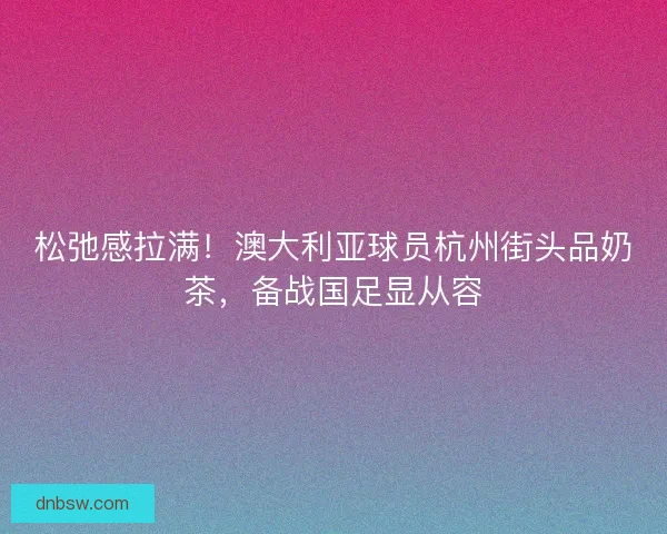 松弛感拉满！澳大利亚球员杭州街头品奶茶，备战国足显从容