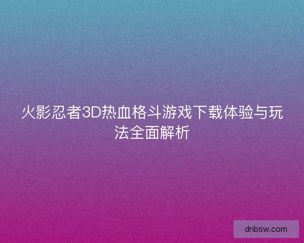 火影忍者3D热血格斗游戏下载体验与玩法全面解析