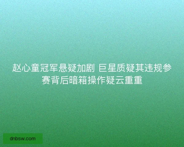 赵心童冠军悬疑加剧 巨星质疑其违规参赛背后暗箱操作疑云重重