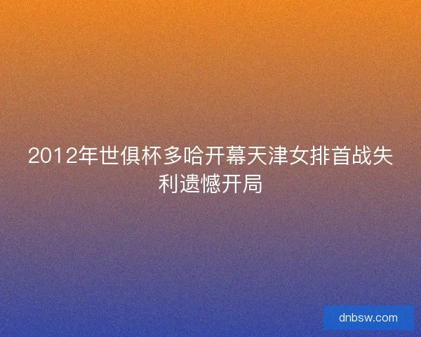 2012年世俱杯多哈开幕天津女排首战失利遗憾开局 2012年世俱杯多哈开幕天津女排首战失利遗憾开局