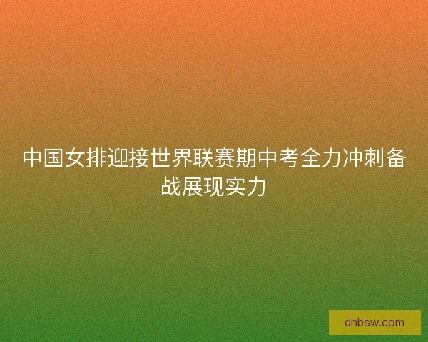 中国女排迎接世界联赛期中考全力冲刺备战展现实力 中国女排迎接世界联赛期中考全力冲刺备战展现实力