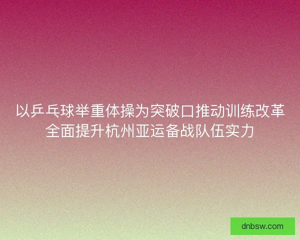 以乒乓球举重体操为突破口推动训练改革全面提升杭州亚运备战队伍实力