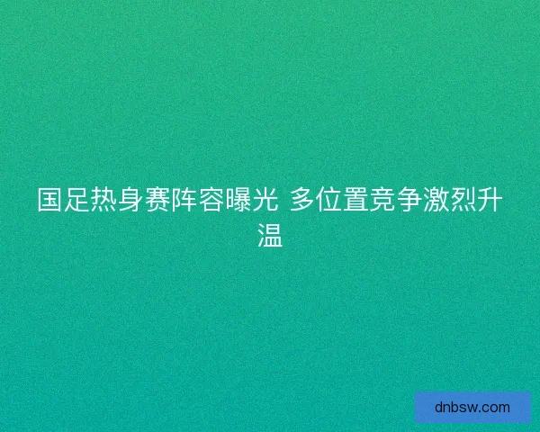 国足热身赛阵容曝光 多位置竞争激烈升温 国足热身赛阵容曝光 多位置竞争激烈升温