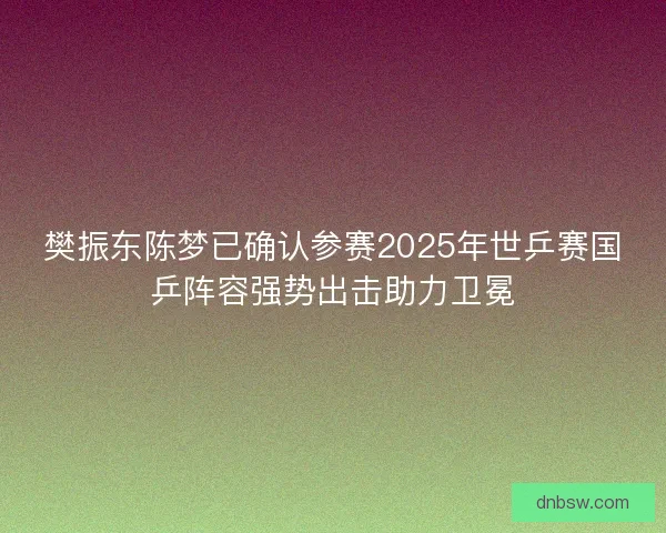 樊振东陈梦已确认参赛2025年世乒赛国乒阵容强势出击助力卫冕