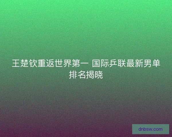 王楚钦重返世界第一 国际乒联最新男单排名揭晓