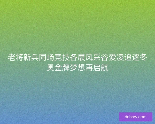 老将新兵同场竞技各展风采谷爱凌追逐冬奥金牌梦想再启航