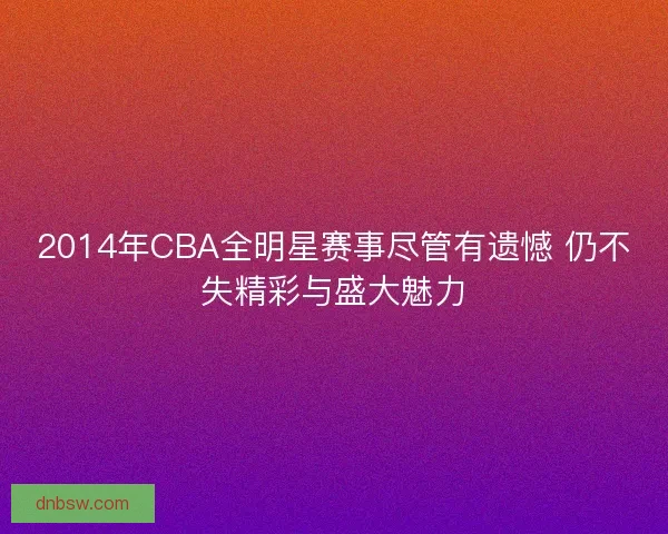 2014年CBA全明星赛事尽管有遗憾 仍不失精彩与盛大魅力