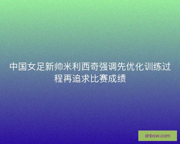 中国女足新帅米利西奇强调先优化训练过程再追求比赛成绩