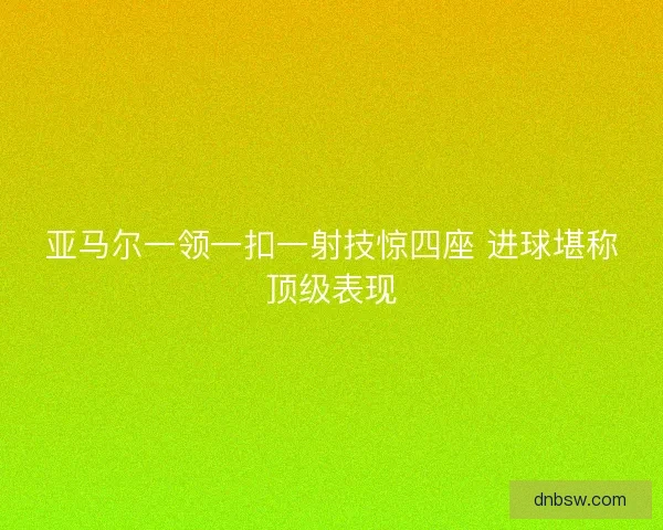 亚马尔一领一扣一射技惊四座 进球堪称顶级表现 亚马尔一领一扣一射技惊四座 进球堪称顶级表现