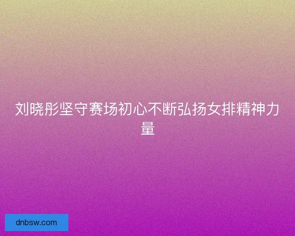 刘晓彤坚守赛场初心不断弘扬女排精神力量