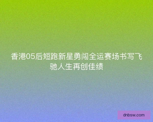 香港05后短跑新星勇闯全运赛场书写飞驰人生再创佳绩