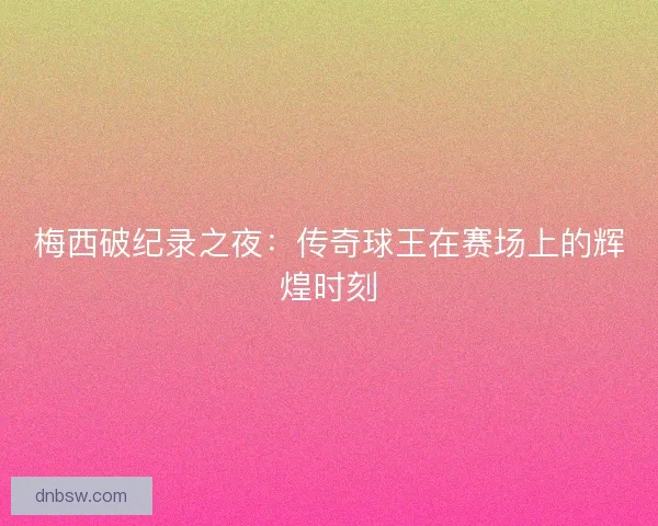 梅西破纪录之夜:传奇球王在赛场上的辉煌时刻 梅西破纪录之夜:传奇球王在赛场上的辉煌时刻