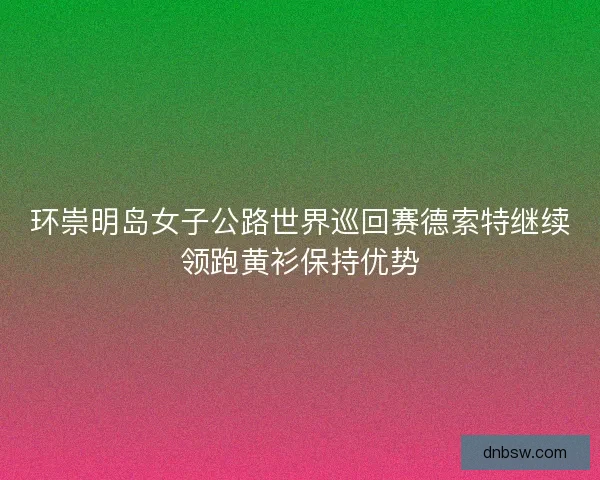 环崇明岛女子公路世界巡回赛德索特继续领跑黄衫保持优势 环崇明岛女子公路世界巡回赛德索特继续领跑黄衫保持优势
