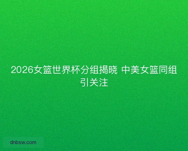 2026女篮世界杯分组揭晓 中美女篮同组引关注 2026女篮世界杯分组揭晓 中美女篮同组引关注