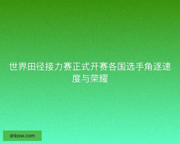 世界田径接力赛正式开赛各国选手角逐速度与荣耀