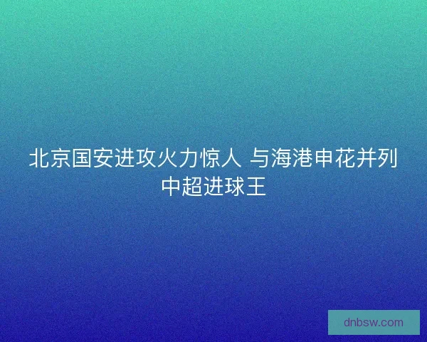 北京国安进攻火力惊人 与海港申花并列中超进球王 北京国安进攻火力惊人 与海港申花并列中超进球王