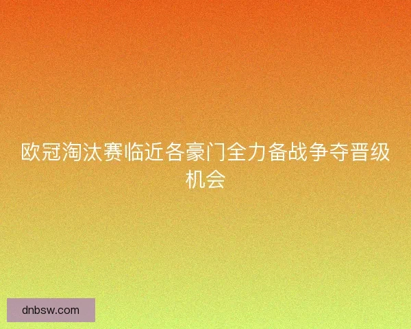 欧冠淘汰赛临近各豪门全力备战争夺晋级机会