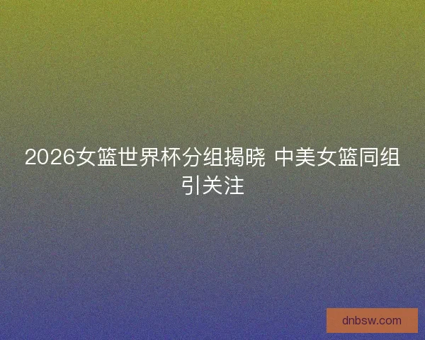 2026女篮世界杯分组揭晓 中美女篮同组引关注