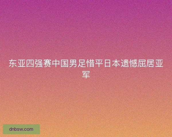 东亚四强赛中国男足惜平日本遗憾屈居亚军 东亚四强赛中国男足惜平日本遗憾屈居亚军