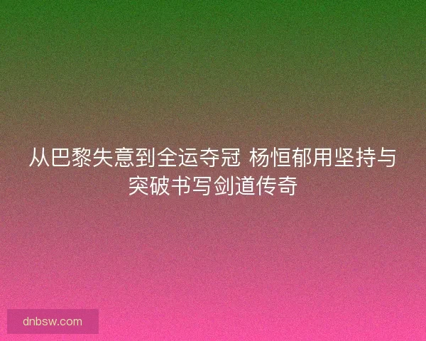 从巴黎失意到全运夺冠 杨恒郁用坚持与突破书写剑道传奇