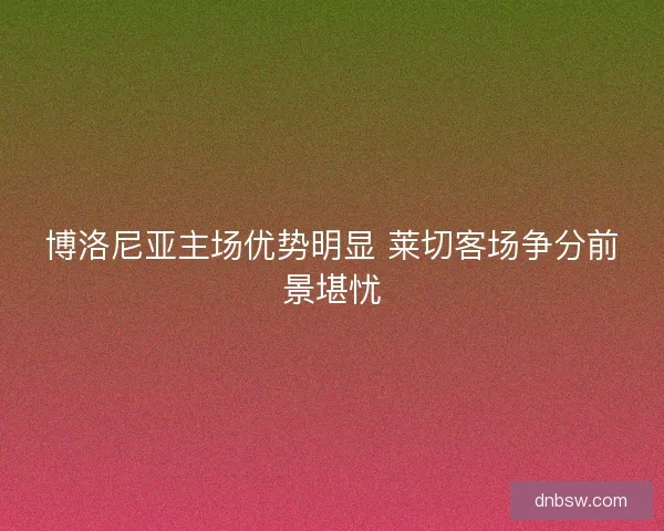 博洛尼亚主场优势明显 莱切客场争分前景堪忧 博洛尼亚主场优势明显 莱切客场争分前景堪忧