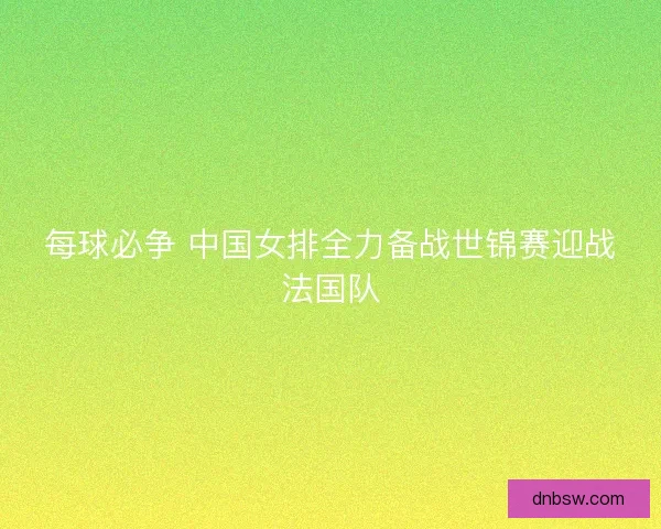 每球必争 中国女排全力备战世锦赛迎战法国队 每球必争 中国女排全力备战世锦赛迎战法国队