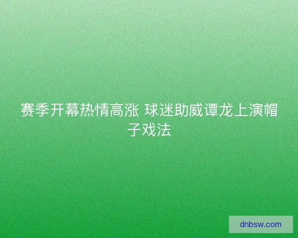 赛季开幕热情高涨 球迷助威谭龙上演帽子戏法