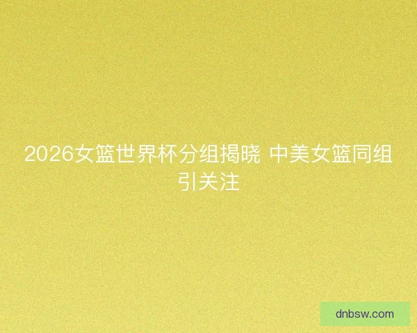 2026女篮世界杯分组揭晓 中美女篮同组引关注