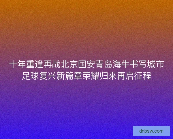 十年重逢再战北京国安青岛海牛书写城市足球复兴新篇章荣耀归来再启征程 十年重逢再战北京国安青岛海牛书写城市足球复兴新篇章荣耀归来再启征程