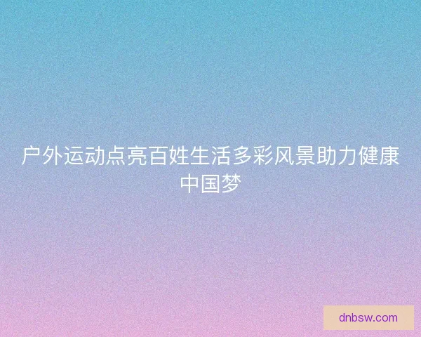 户外运动点亮百姓生活多彩风景助力健康中国梦