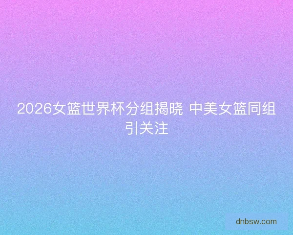 2026女篮世界杯分组揭晓 中美女篮同组引关注
