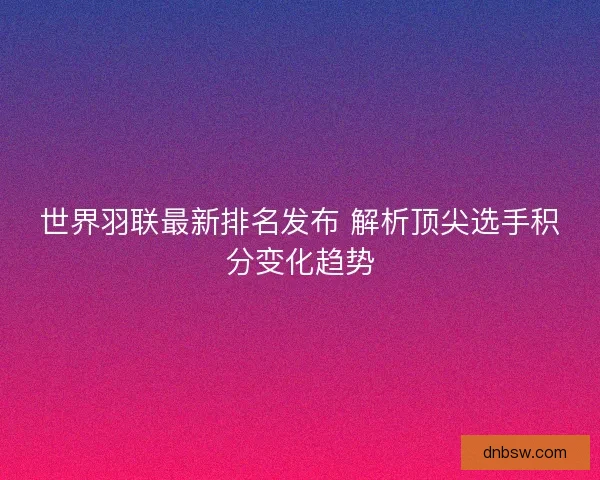 世界羽联最新排名发布 解析顶尖选手积分变化趋势