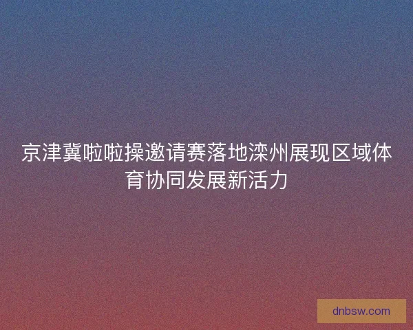 京津冀啦啦操邀请赛落地滦州展现区域体育协同发展新活力
