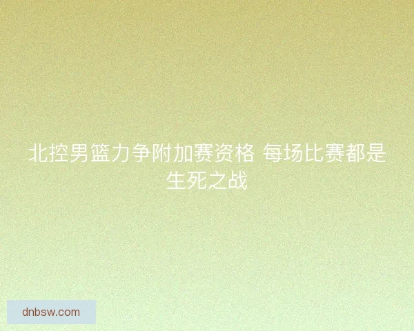 北控男篮力争附加赛资格 每场比赛都是生死之战