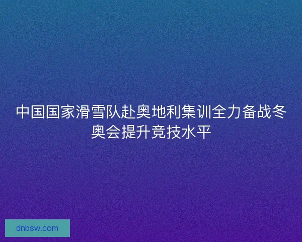 中国国家滑雪队赴奥地利集训全力备战冬奥会提升竞技水平 中国国家滑雪队赴奥地利集训全力备战冬奥会提升竞技水平