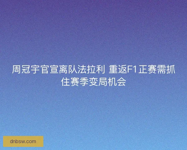 周冠宇官宣离队法拉利 重返F1正赛需抓住赛季变局机会