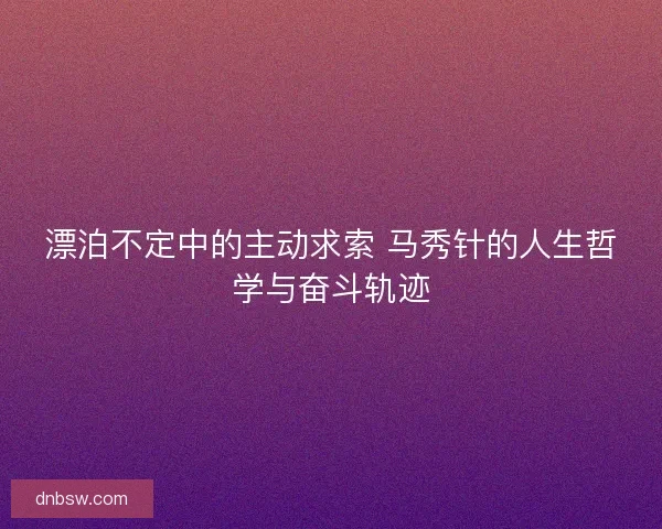 漂泊不定中的主动求索 马秀针的人生哲学与奋斗轨迹 漂泊不定中的主动求索 马秀针的人生哲学与奋斗轨迹