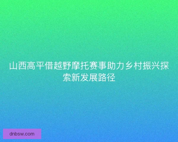 山西高平借越野摩托赛事助力乡村振兴探索新发展路径 山西高平借越野摩托赛事助力乡村振兴探索新发展路径