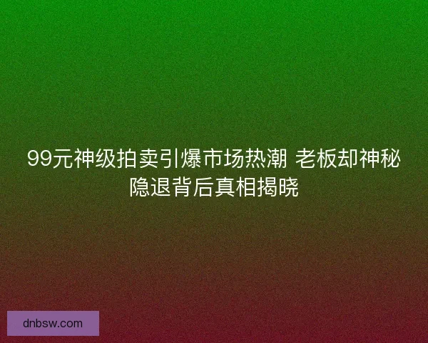 99元神级拍卖引爆市场热潮 老板却神秘隐退背后真相揭晓 99元神级拍卖引爆市场热潮 老板却神秘隐退背后真相揭晓